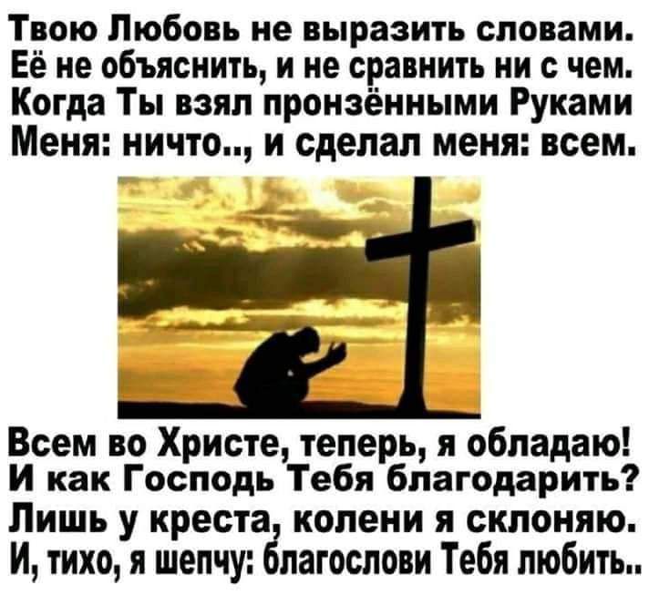 Твою Любовь не выразить словами Её не объяснить и не сравнить ни с чем Когда Ты взял пронэёнными Руками Меня ничто И сделал МЕНЯ ВСЕМ Всем во Христе теперь я обладаю И как Господь Тебя благодарить Лишь у креста колени я склоняю И тихо я шепчу благослови Тебя любить