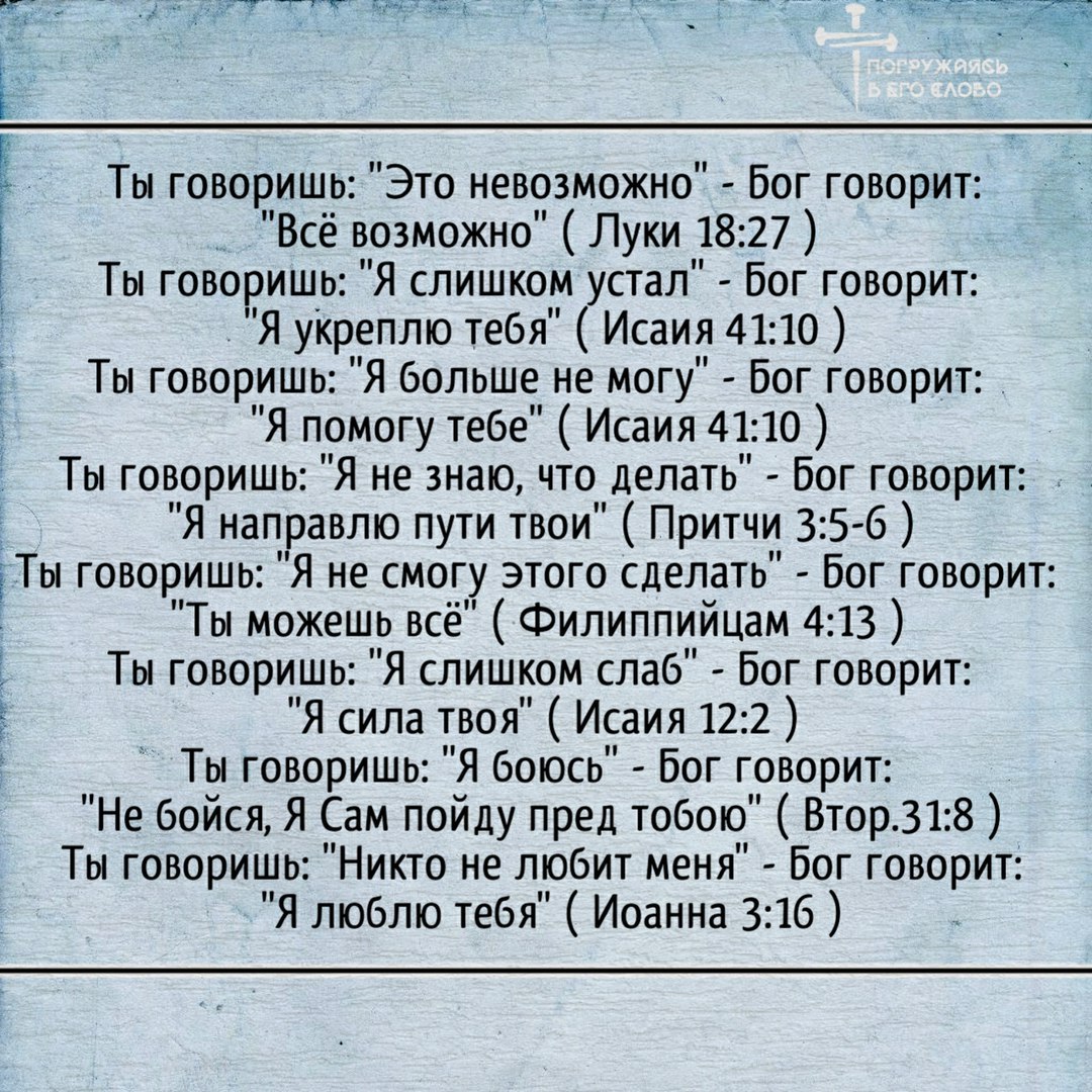 Ты говоришь Это невозможно Бог говорит Всё возможно Луки 1827 Ты говоришь Я слишком устал Бог говорит Я укреплю тебя Исаия 4110 Ты говоришь Я больше не могу Бог говорит Я помогу тебе Исаия 4110 Ты говоришь Я не знаю что делать Бог говорит Я направлю пути твои Притчи 3 5 6 ЁТы говоришь Я не смогу этого сделать Бог говорит Тьт можешь всё Филиппиицам 4 13 Ты говоришь Я слишком слаб Бог говорит Я сила