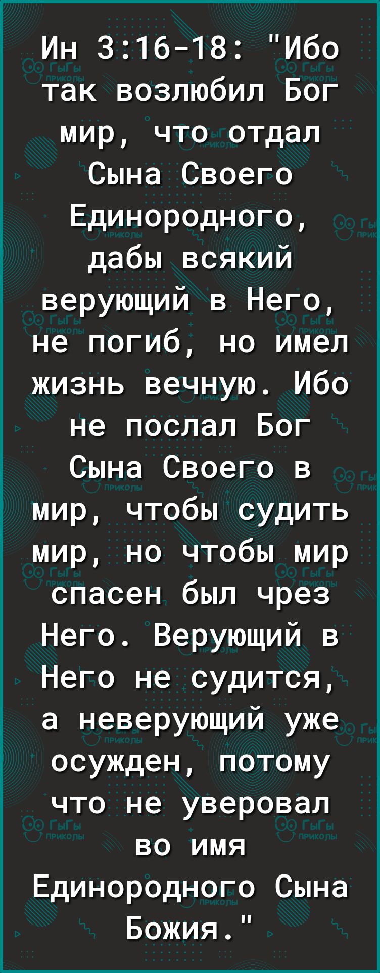 Ин 316 18 Ибо так возлюбил Бог мир что отдал Сына Своего Единородного дабы всякий верующий в Него не погиб но имел жизнь вечную Ибо не послал Бог Сына Своего в мир чтобы судить мир но чтобы мир спасен был чрез Него Верующий в Него не судится а неверующий уже осужден потому что не уверовал во имя Единородного Сына Божия