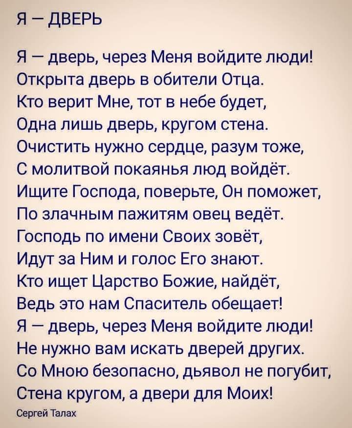 Я ДВЕРЬ Я дверь через Меня войдите люди Открыта дверь в обители Отца Кто верит Мне тот в небе будет Одна лишь дверь кругом стена Очистить нужно сердце разум тоже С молитвой покаянья люд войдёт Ищите Господа поверьте Он поможет По злачным пажитям овец ведёт Господь по имени Своих зовёт Идут за Ним и голос Его знают Кто ищет Царство Божие найдёт Ведь это нам Спаситель обещает Я дверь через Меня войд