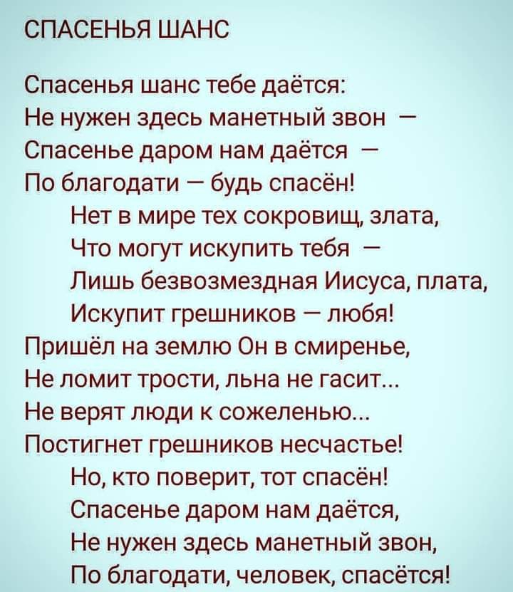 СПАСЕНЬЯ ШАНС Спасенья шанс тебе даётся Не нужен здесь манетный звон Спасенье даром нам даётся По благодати будь спасён Нет в мире тех сокровищ злата Что могут искупить тебя Лишь безвозмездная Иисуса плата Искупит грешников любя Пришёл на землю Он в смиренье Не ломит трости льна не гасит Не верят люди к сожеленью Постигнет грешников несчастье Но кто поверит тот спасён Спасенье даром нам даётся Не 