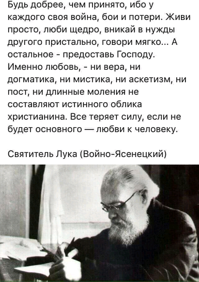 Будь добрее чем принято ибо у каждого своя война бои и потери Живи просто люби щедро вникай в нужды другого пристально говори мягко А остальное предоставь Господу Именно любовь ни вера ни догматика ни мистика ни аскетизм ни пост ни длинные моления не составляют истинного облика христианина Все теряет силу если не будет основного любви к человеку Святитель Лука Войно Ясенецкий