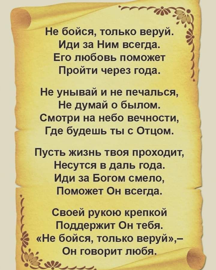 40 и Не бойся только веруй Иди за Ним всегда Его любовь поможет Пройти через года Не унывай и не печалься Не думай о былом Смотри на небо вечности Где будешь ты с Отцом Пусть жизнь твоя проходит Несутся в даль года Иди за Богом смело Поможет Он всегда Своей рукою крепкой Поддержит Он тебя Не бойся только веруй Он говорит любя 5