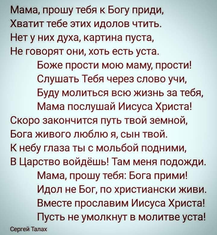 Мама прошу тебя к Богу приди Хватит тебе этих идолов чтить Нет у них духа картина пуста Не говорят они хоть есть уста Боже прости мою маму прости Слушать Тебя через слово учи Буду молиться всю жизнь за тебя Мама послушай Иисуса Христа Скоро закончится путь твой земной Бога живого люблю я сын твой К небу глаза ты с мольбой подними В Царство войдёшь Там меня подожди Мама прошу тебя Бога прими Идол н