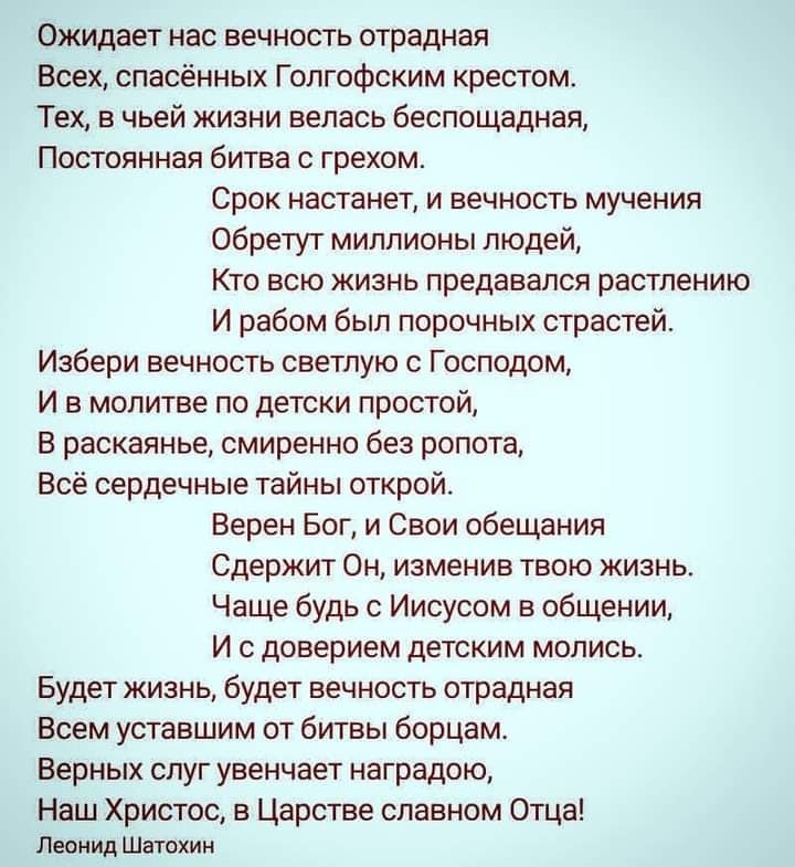 Ожидает нас вечность отрадная Всех спасённых Голгофским крестом Тех в чьей жизни велась беспощадная Постоянная битва с грехом Срок настанет и вечность мучения обретут миллионы людей Кто всю жизнь предавался растлению И рабом был порочных страстей Избери вечность светлую с Господом И в молитве по детски простой В раскаянье смиренно без ропота Всё сердечные тайны открой Верен Бог и Свои обещания Сде