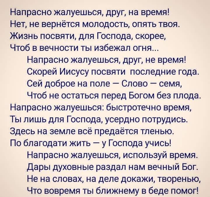 Напрасно жалуешься друг на время Нет не вернётся молодость опять твоя Жизнь посвяти для Господа скорее Чтоб в вечности ты избежал огня Напрасно жалуешься друг не время Скорей Иисусу посвяти последние года Сей доброе на поле Слово семя Чтоб не остаться перед Богом без плода Напрасно жалуешься быстротечно время Ты лишь для Господа усердно потрудись Здесь на земле всё предаётся тленью По благодати жи