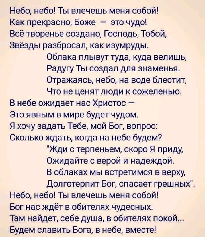 Небо небо Ты влечешь меня собой Как прекрасно Боже это чудо Всё творенье создано Господь Тобой Звёзды разбросал как изумруды Облака плывут туда куда велишь Радугу Ты создал для знаменья Отражаясь небо на воде блестит Что не ценят люди к сожеленью В небе ожидает нас Христос Это явным в мире будет чудом Я хочу задать Тебе мой Бог вопрос Сколько ждать когда на небе будем Жди с терпеньем скоро Я приду