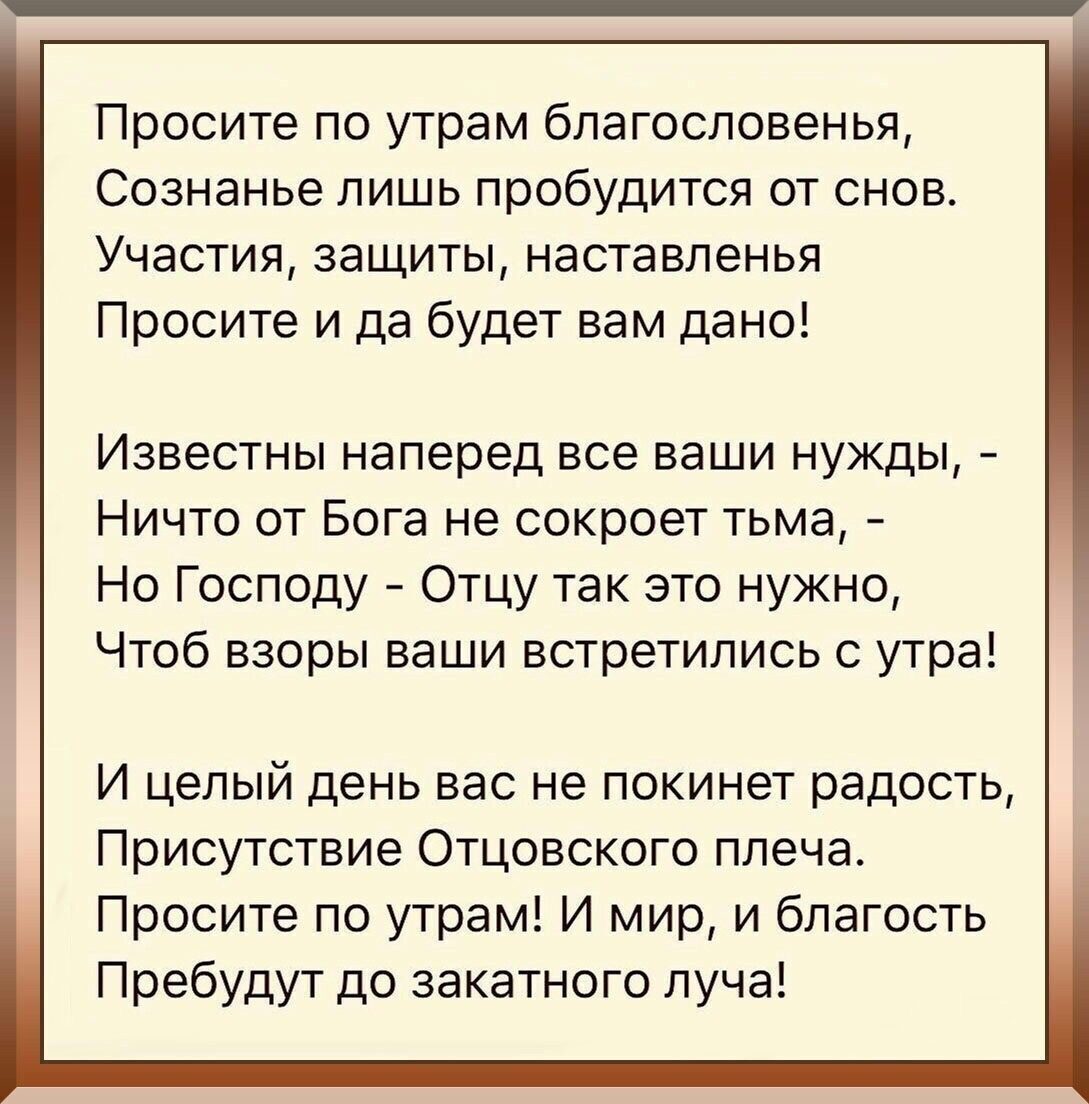 Просите по утрам благословенья Сознанье лишь пробудится от снов Участия защиты наставленья Просите и да будет вам дано Известны наперед все ваши нужды Ничто от Бога не сокроет тьма Но Господу Отцу так это нужно Чтоб взоры ваши встретились с утра И целый день вас не покинет радость Присутствие Отцовского плеча Просите по утрам И мир и благость Пребудут до закатного луча