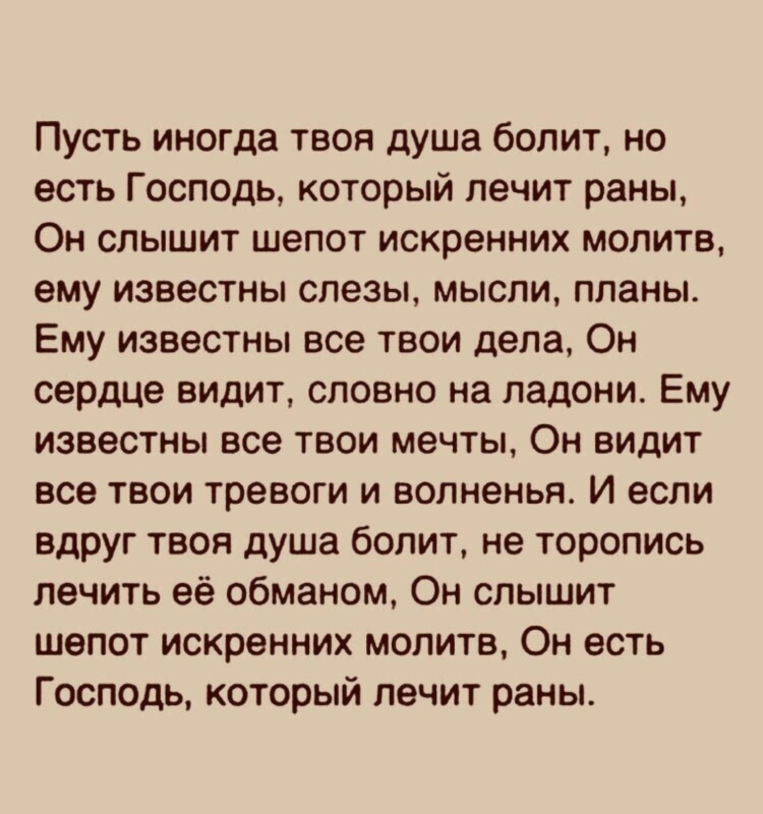 Пусть иногда твоя душа болит но есть Госпщь который лечит раны Он слышит шепот искренних молитв ему известны слезы мысли планы Ему известны все твои дела Он сердце видит словно на ладони Ему известны все твои мечты Он видит все твои тревоги и волненья И если вдруг твоя душа болит не торопись лечить её обманом Он слышит шепот искренних молитв Он есть Господь который лечит раны