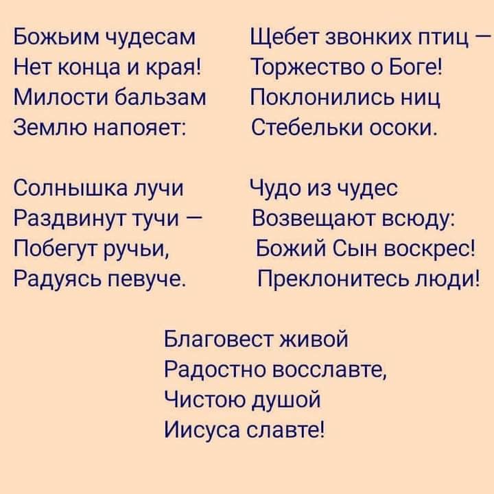 Божьим чудесам Нет конца и края Милости бальзам Землю напояет Солнышка лучи Раздвинут тучи Побегут ручьи Радуясь певуче Щебет звонких птиц Торжество о Боге Поклонились ниц Стебельки осоки Чудо из чудес Возвещают всюду Божий Сын воскрес Преклонитесь люди Благовест живой Радостно восславте Чистою душой Иисуса славте