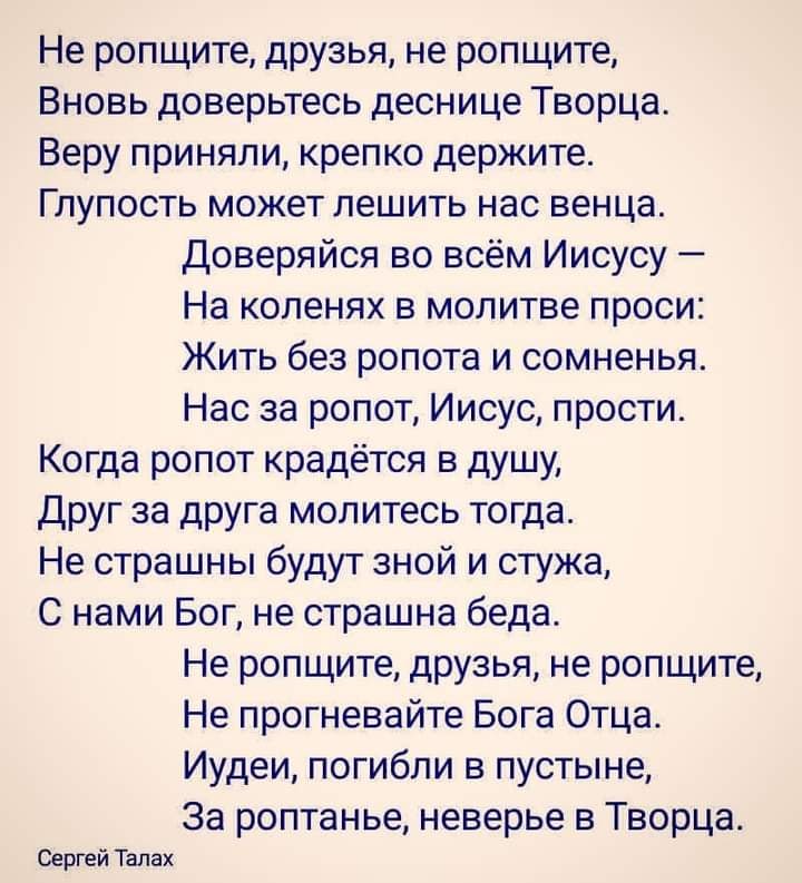 Не ропщите друзья не ропщите Вновь доверьтесь деснице Творца Веру приняли крепко держите Глупость может лешить нас венца доверяйся во всём Иисусу На коленях в молитве проси Жить без ропота и сомненья Нас за ропот Иисус прости Когда ропот крадётся в душу Друг за друга молитесь тогда Не страшны будут зной и стужа С нами Бог не страшна беда Не ропщите друзья не ропщите Не прогневайте Бога Отца Иудеи 