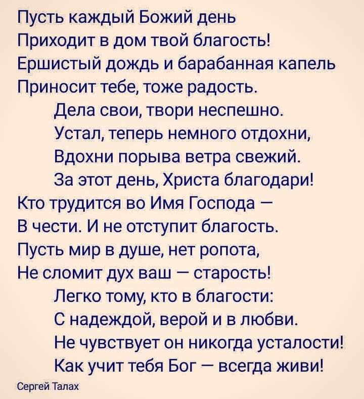 Пусть каждый Божий день Приходит в дом твой благость Ершистый дождь и барабанная капель Приносит тебе тоже радость Дела свои твори неспешно Устал теперь немного отдохни Вдохни порыва ветра свежий За этот день Христа благодари Кто трудится во Имя Господа В чести И не отступит благость Пусть мир в душе нет ропота Не сломит дух ваш старость Легко тому кто в благости С надеждой верой и в любви Не чувс