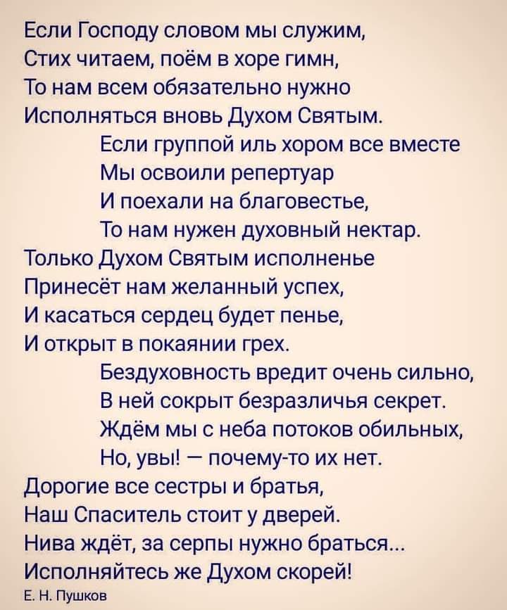 Если Господу словом мы служим Стих читаем поём в хоре гимн То нам всем обязательно нужно Исполняться вновь Духом Святым Если группой иль хором все вместе Мы освоили репертуар И поехали на бпаговестье То нам нужен духовный нектар Только духом Святым исполненье Принесёт нам желанный успех И касаться сердец будет пенье И открыт в покаянии грех Бездуховность вредит очень сильно В ней сокрыт безразличь