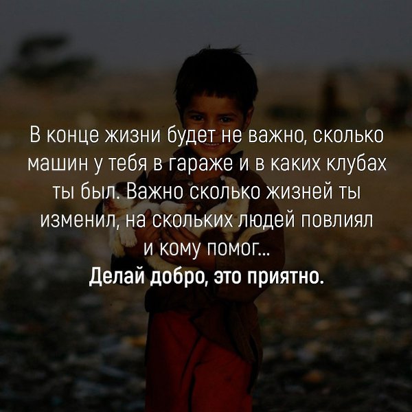 В конце жизни будет не важно сколько машин у тебя в гараже и в каких клубах ты был Важно сколько жизней ты изменил на скольких людей повлиял и кому помог Делай добро это приятно