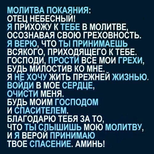 МОЛИТВА ПОКАЯНИЯ ОТЕЦ НЕБЕСНЫИ я прихожу к ТЕБЕ в молитвЕ ОСОЗНАВАЯ свою ГРЕХОВНОСТЬ я ВЕРЮ что ты ПРИНИМАЕШЬ всякого приходящие к ТЕБЕ господи прости ВСЕ мои ГРЕХИ БУДЬ милостив ко МНЕ я нЕ хочу жить ПРЕЖНЕИ жизнью воиди в МОЕ СЕРДЦЕ очисти МЕНЯ БУДЬ моим господом и СПАСИТЕЛЕМ БЛАГОДАРЮ ТЕБЯ 3А то что ты слышишь мою МОПИТВУ и я ВЕРОИ ПРИНИМАЮ ТВОЕ СПАСЕНИЕ Амины