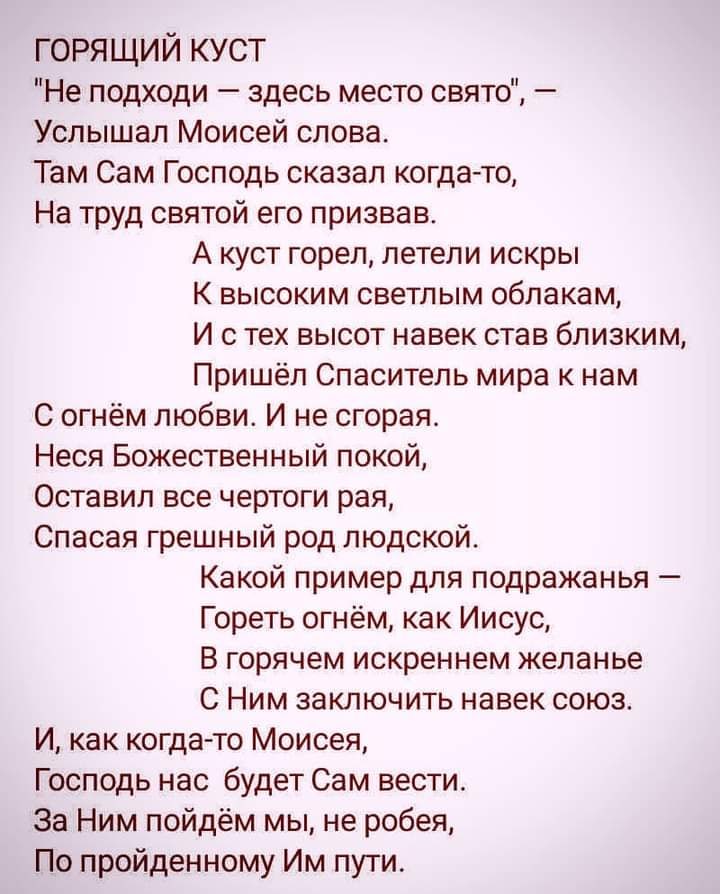 ГОРЯЩИЙ КУСТ Не подходи здесь место свято Услышал Моисей слова Там Сам Господь сказал когда то На труд святой его призвав А куст горел летели искры К высоким светлым облакам И с тех высот навек став близким Пришёл Спаситель мира к нам С огнём любви И не сгорая Неся Божественный покой Оставил все чертоги рая Спасая грешный род людской Какой пример для подражанья Гореть огнём как Иисус В горячем иск