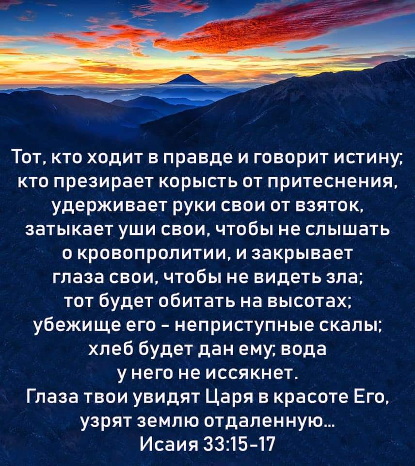 Тот кто ходит в правде и говорит истину кто презирает корысть от притеснения удерживает руки свои от взяток затыкает уши свои чтобы не слышать о кровопролитии и закрывает глаза свои чтобы не видеть зла тот будет обитать на высотах убежище его неприступные скалы хлеб будет дан ему вода у него не иссякнет Глаза твои увидят Царя в красоте Его узрят землю отдаленную Исаия 3315 17