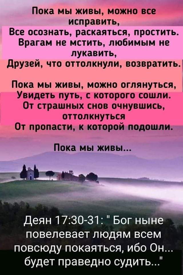 Пока мы живы можно все исправить Все осознать раскаяться простить Врагам не мстить любимым не лукавить друзей что оттолкнули возвратить Пока мы живы можно оглянуться Увидеть путь с которого сошли От страшных снов очнувшись оттолкнуться От пропасти к которой подошли Пока мы живы жд Деян 1730 31 Богные повелевает людям всем повсюду покаяться ибо Он будет праведно судить