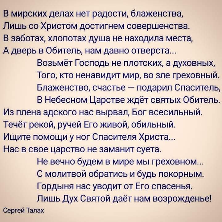 В мирских делах нет радости блаженства Лишь со Христом достигнем совершенства В заботах хлопотах душа не находила места А дверь в Обитель нам давно отверста Возьмёт Господь не плотских а духовных Того кто ненавидит мир во зле греховный Блаженство счастье подарил Спаситель В Небесном Царстве ждёт святых Обитель Из плена адского нас вырвал Бог всесильный Течёт рекой ручей Его живой обильный Ищите по