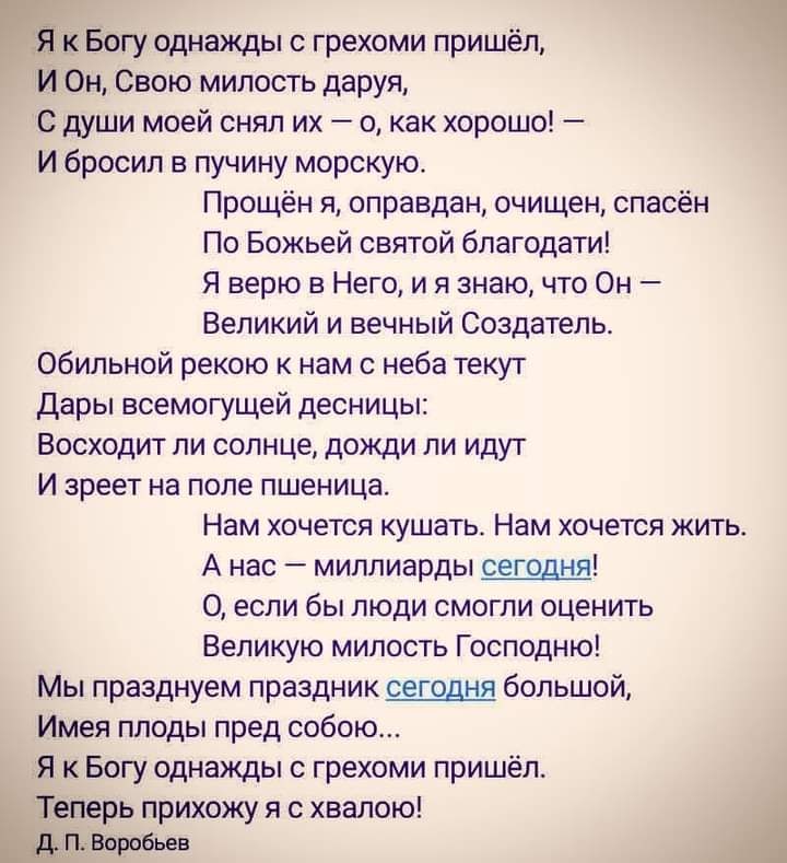 Я к Богу однажды с грехоми пришёл И Он Свою милость даруя С души моей снял их о как хорошо И бросил в пучину морскую Прощён я оправдан очищен спасён По Божьей святой благодати Я верю в Него и я знаю что Он Великий и вечный Создатель обильной рекою к нам с неба текут дары всемогущей десницы Восходит ли солнце дожди ли идут И зреет на поле пшеница Нам хочется кушать Нам хочется жить А нас миллиарды 