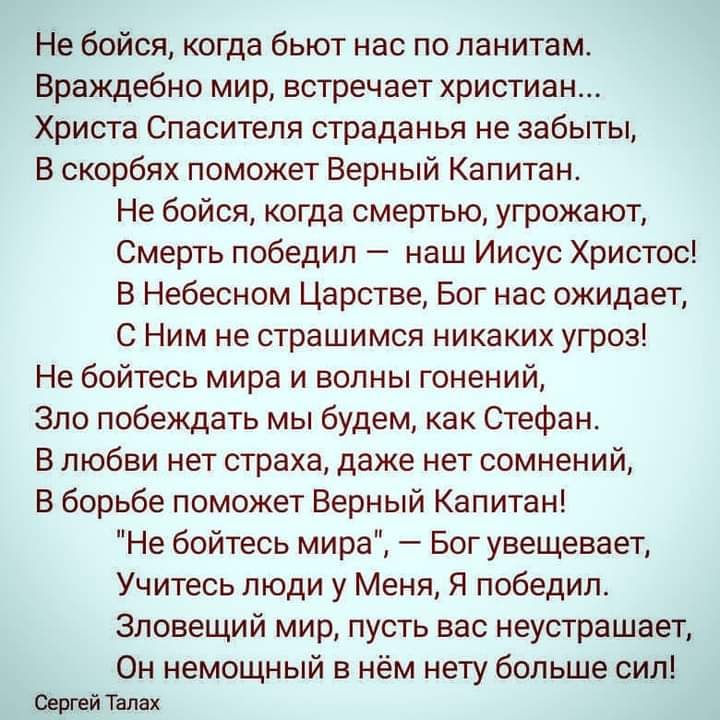 Не бойся когда бьют нас по ланитам Враждебно мир встречает христиан Христа Спасителя страданья не забыты В скорбях поможет Верный Капитан Не бойся когда смертью угрожают Смерть победил наш Иисус Христос В Небесном Царстве Бог нас ожидает С Ним не страшимся никаких угроз Не бойтесь мира и волны гонений Зло побеждать мы будем как Стефан В любви нет страха даже нет сомнений В борьбе поможет Верный Ка