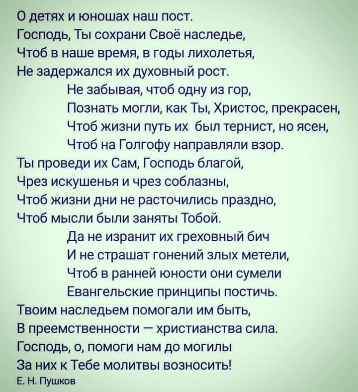 О детях и юношах наш пост Господь Ты сохрани Своё наследье Чтоб в наше время в годы пихолетья Не задержался их духовный рост Не забывая чтоб одну из гор Познать могли как Ты Христос прекрасен Чтоб жизни путь их был тернист но ясен Чтоб на Голгофу направляли взор Ты проведи их Сам Господь благой Чрез искушенья и чрез соблазны Чтоб жизни дни не расточились праздно Чтоб мысли были заняты Тобой Да не 