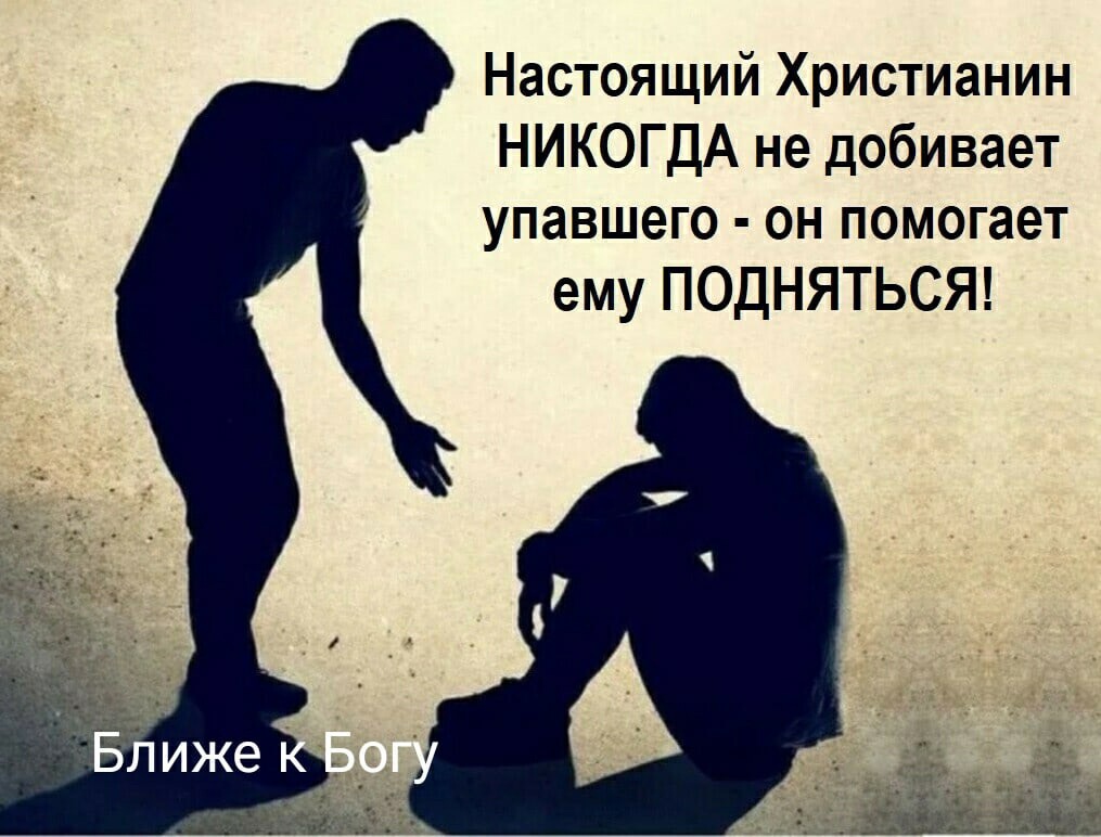 Настоящий Христианин НИКОГДА не добивает упавшего он помогает ему ПОДНЯТЬСЯ