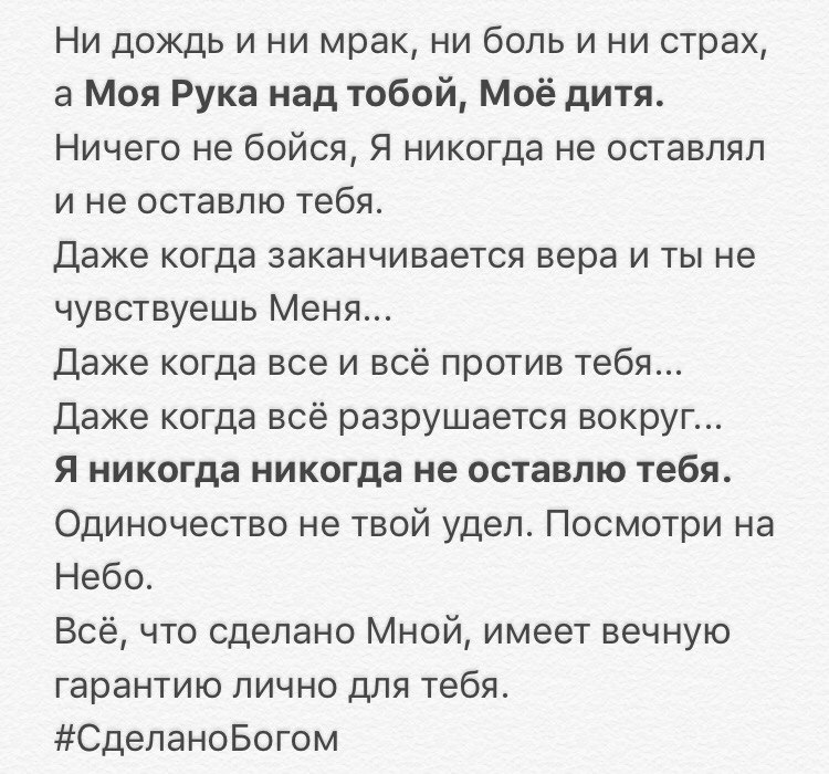 Ни дождь и ни мрак ни боль и ни страх а Моя Рука над тобой Моё дитя Ничего не бойся Я никогда не оставлял и не оставлю тебя Даже когда заканчивается вера и ты не чувствуешь Меня Даже когда все и всё против тебя Даже когда всё разрушается вокруг Я никогда никогда не оставлю тебя Одиночество не твой удел Посмотри на Небо Всё что сделано Мной имеет вечную гарантию лично для тебя СделаноБогом