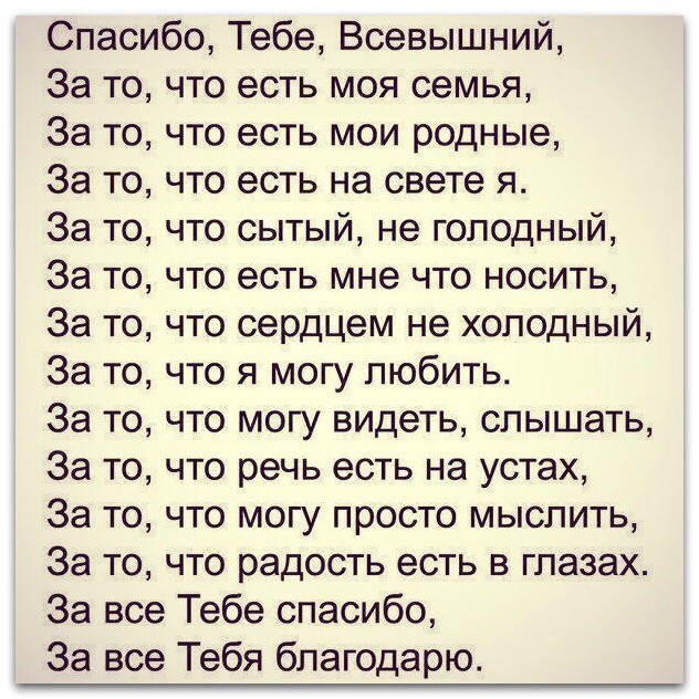 Спасибо Тебе Всевышний За то что есть моя семья За то что есть мои родные За то что есть на свете я За то что сытый не голодный За то что есть мне что носить За то что сердцем не холодный За то что я могу любить За то что могу видеть слышать За то что речь есть на устах За то что могу просто мыслить За то что радость есть в глазах За все Тебе спасибо За все Тебя благодарю