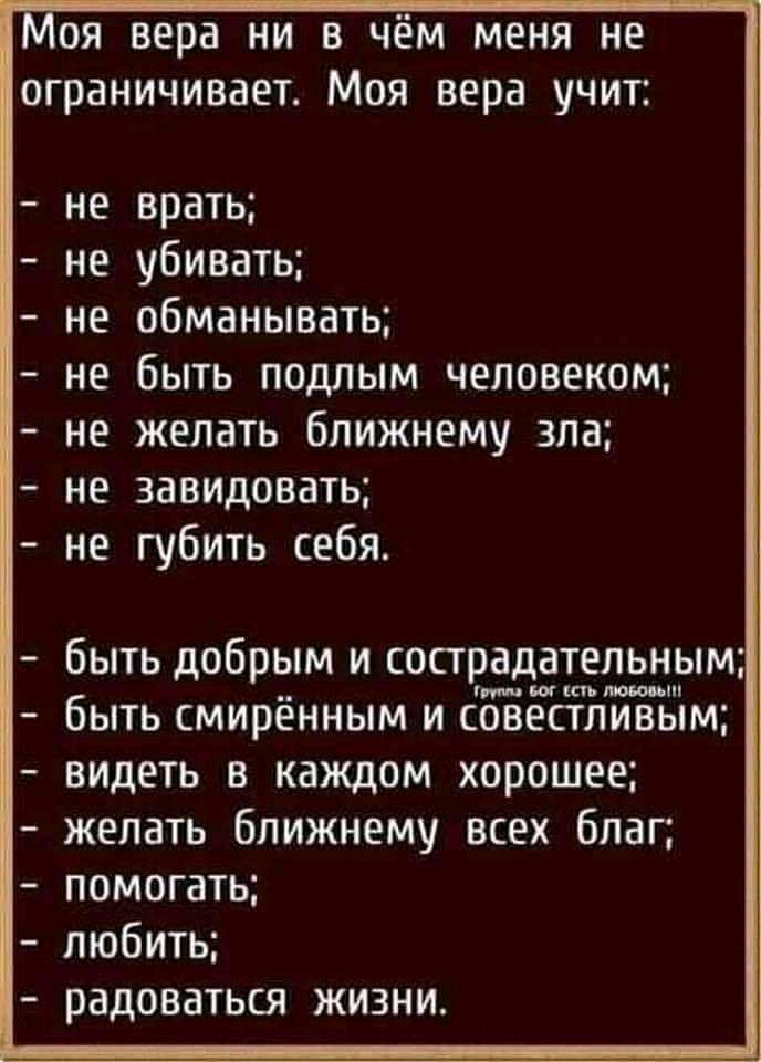 оя вера ни в чём меня не ограничивает Моя вера учит не врать не убивать не обманывать не быть подлым человеком не желать ближнему зла не завидовать не губить себя быть добрым и сострадательным быть смирённым и ЁЗЁЁСЁШЙЁЁім видеть в каждом хорошее желать ближнему всех благ помогать любить РЭДОВЗТЬСЯ ЖИЗНИ