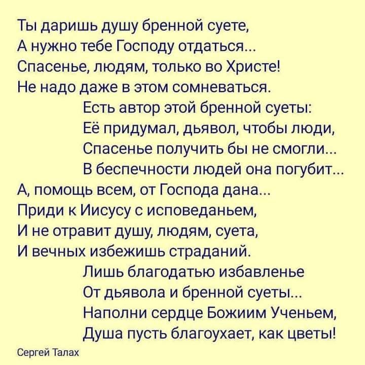 Ты даришь душу бренной суете А нужно тебе Господу отдаться Спасенье людям только во Христе Не надо даже в этом сомневаться Есть автор этой бренной суеты Её придумал дьявол чтобы люди Спасенье получить бы не смогли В беспечности людей она погубит А помощь всем от Господа дана Приди к Иисусу с исповеданьем И не отравит душу людям суета И вечных избежишь страданий Лишь благодатью избавленье От дьявол