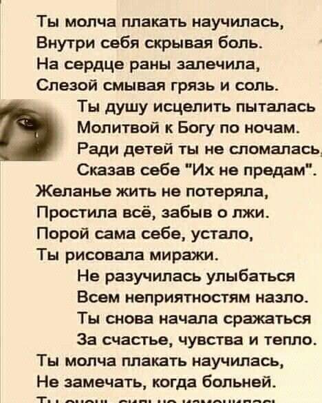 Ты молча плакать научилась Внутри себя скрывая боль На сердце раны залечила Слезой смывая грязь и соль Ты душу исцелить пыталась Молитвой к Богу по ночам Ради детей ты не сломалась Сказав себе Их не предам Желанье жить ив потеряла Простила всё забыв о лжи Порой сама себе устало Ты рисовала миражи Не разучилась улыбаться Всем неприятностям назпсь Ты снова начала сражаться За счастье чувства и тепло