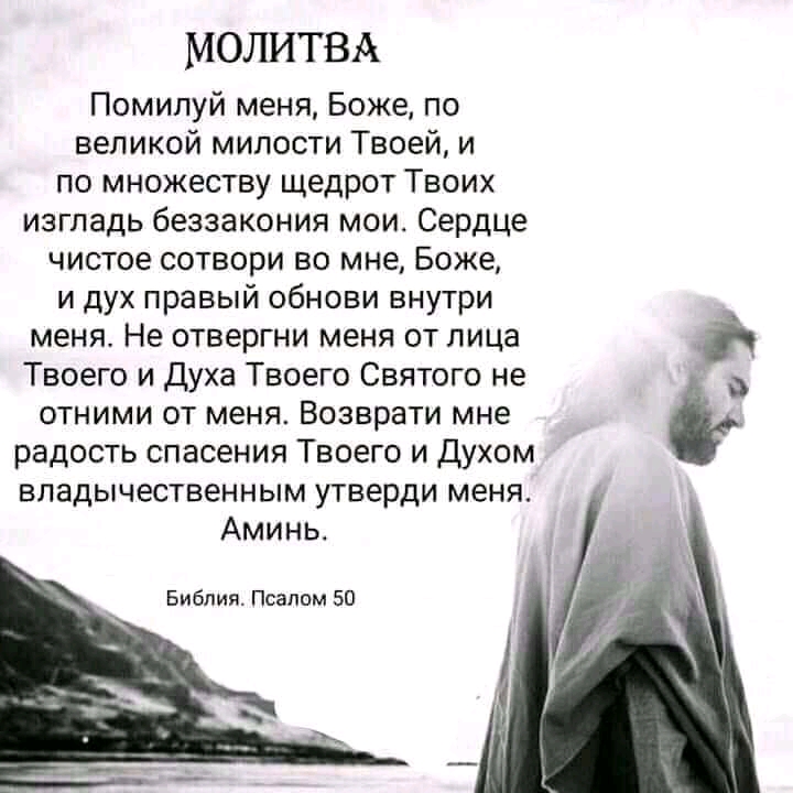 МОЛИТВА Помилуй меня Боже по великой милости Твоей и по множеству щедрот Твоих изгладь беззакония мои Сердце чистое сотвори во мне Боже и дух правый обнови внутри меня Не отвергни меня от лица Твоего и Духа Твоего Святого не отними от меня Возврати мне радость спасения Твоего и духом впадычественным утверди меня Аминь Библия Псалом 50