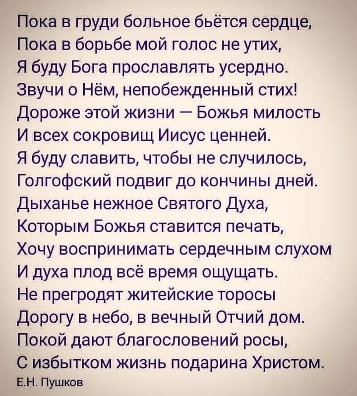 Пока в груди больное бьётся сердце Пока в борьбе мой голос не утих Я буду Бога прославлять усердно Звучи о Нём непобежденный стих Дороже этой жизни Божья милость И всех сокровищ Иисус ценней Я буду славить чтобы не случилось Голгофский подвиг до кончины дней Дыханье нежное Святого Духа Которым Божья ставится печать Хочу воспринимать сердечным слухом И духа плод всё время ощущать Не прегродят житей