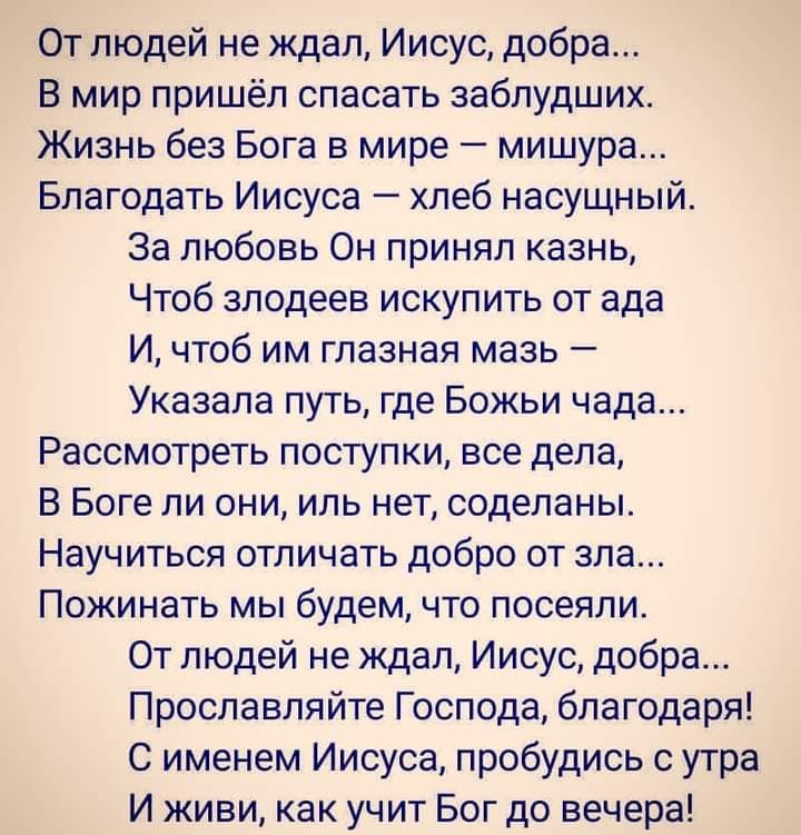 От людей не ждал Иисус добра В мир пришёл спасать заблудших Жизнь без Бога в мире мишура Благодать Иисуса хлеб насущный За любовь Он принял казнь Чтоб злодеев искупить от ада И чтоб им глазная мазь Указала путь где Божьи чада Рассмотреть поступки все дела В Боге ли они иль нет содепаны Научиться отличать добро от зла Пожинать мы будем что посеяли От людей не ждал Иисус добра Прославляйте Господа б