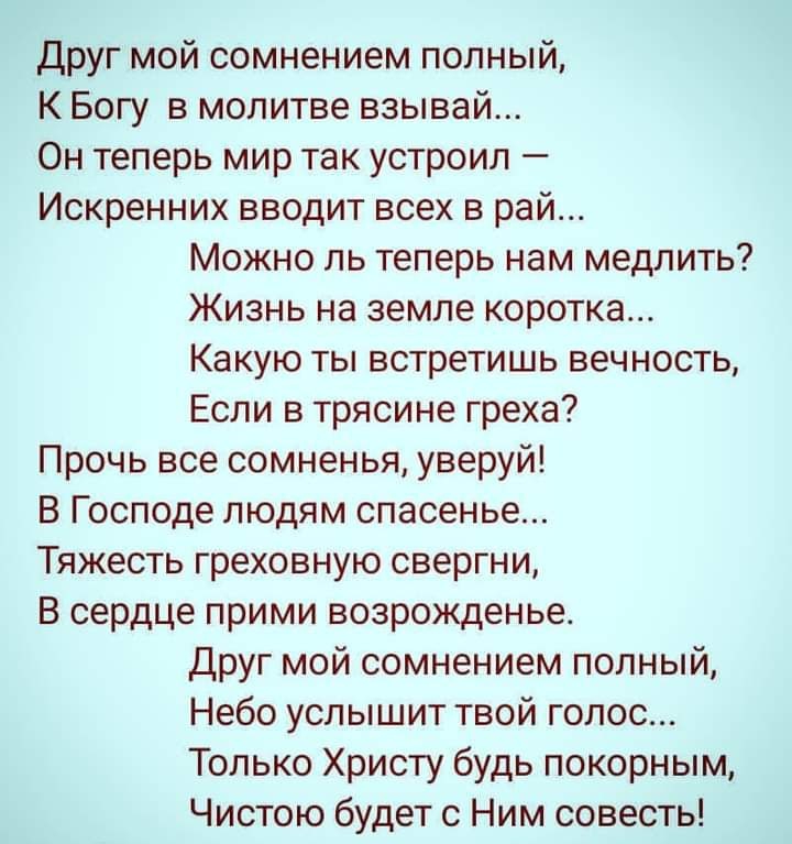 Друг мой сомнением полный К Богу в молитве взывай Он теперь мир так устроил Искренних вводит всех в рай Можно ль теперь нам медлить Жизнь на земле коротка Какую ты встретишь вечность Если в трясине греха Прочь все сомненья уверуй В Господе людям спасенье Тяжесть греховную свергни В сердце прими возрожденье Друг мой сомнением попный Небо услышит твой голос Только Христу будь покорным Чистою будет с