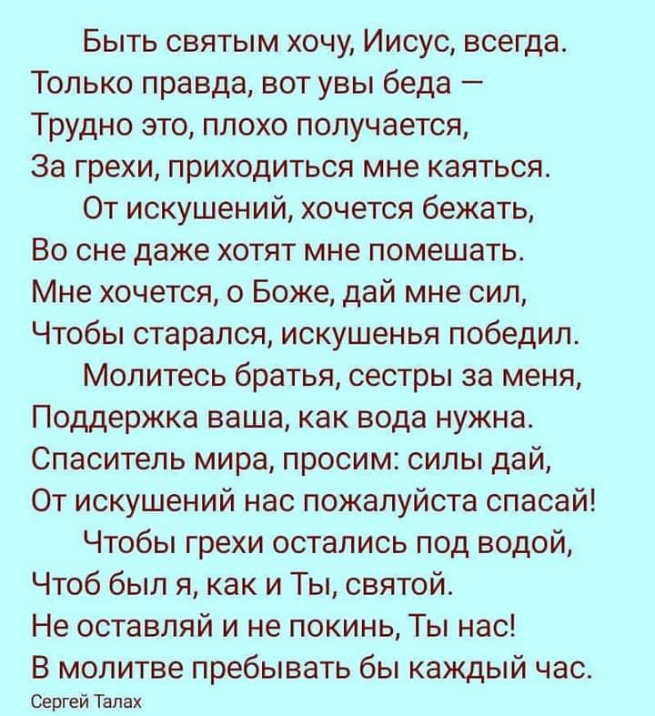 Быть святым хочу Иисус всегда Только правда вот увы беда Трудно это плохо получается За грехи приходиться мне каяться От искушений хочется бежать Во сне даже хотят мне помешать Мне хочется о Боже дай мне сип Чтобы старался искушенья победил Молитесь братья сестры за меня Поддержка ваша как вода нужна Спаситель мира просим силы дай От искушений нас пожалуйста спасай Чтобы грехи остались под водой Ч