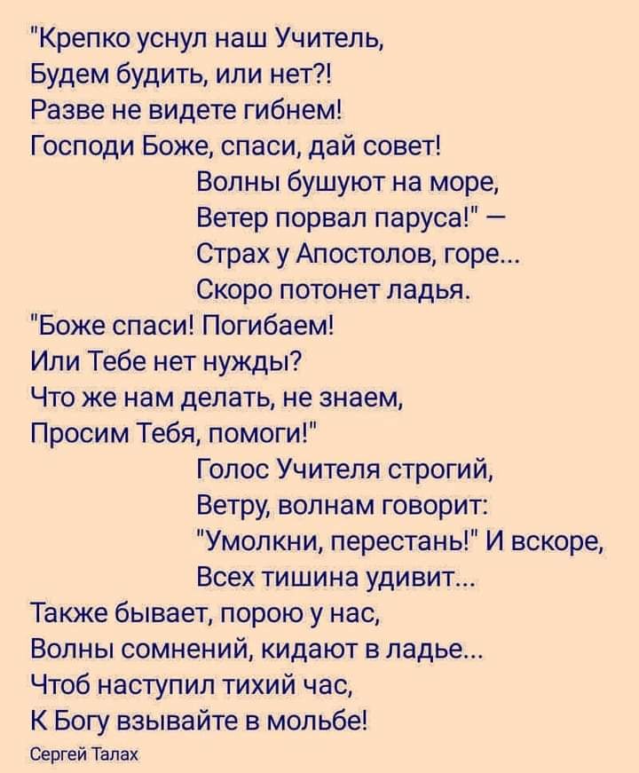 Крепко уснул наш Учитеп ь Будем будить или нет Разве не видете гибнем Господи Боже спаси дай совет Волны бушуют на море Ветер порвал паруса Страх у Апостолов горе Скоро потонет ладья Боже спаси Погибаем Или Тебе нет нужды Что же нам делать не знаем Просим Тебя помоги Голос Учителя строгий Ветру волнам говорит Умолкни перестань И вскоре Всех тишина удивит Также бывает порою у нас Волны сомнений кид