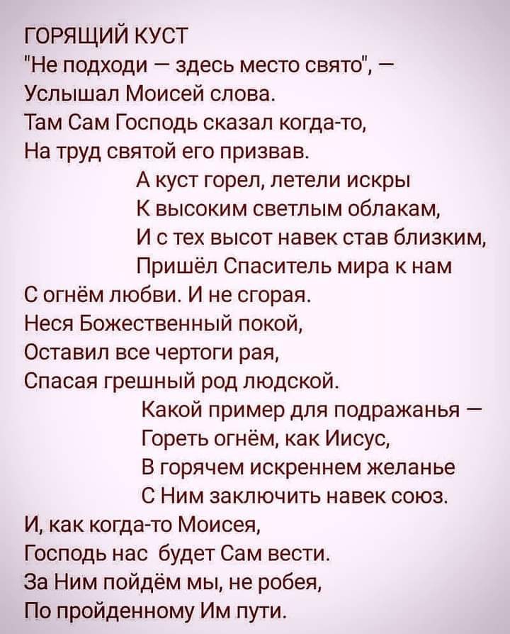 горящий куст Не подходи здесь место свято Услышал Моисей слова Там Сам Господь сказал когда то На труд святой его призвав А куст горел летели искры К высоким светлым облакам И с тех высот навек став близким Пришёл Спаситель мира к нам С огнём любви И не сгорая Неся Божественный покой Оставил все чертоги рая Спасая грешный род людской Какой пример для подражанья Гореть огнём как Иисус В горячем иск