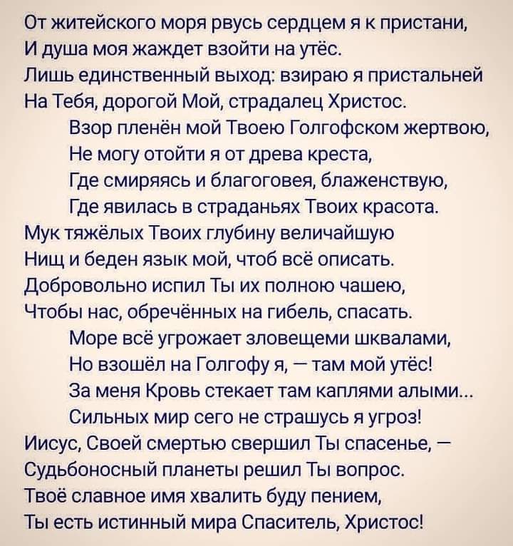 От житейского моря рвусь сердцем я к пристани И душа моя жаждет взойти на утёс Лишь единственный выход взираю я пристальней На Тебя дорогой Мой страдалец Христос Взор пленён мой Твоею Гопгофском жертвою Не могу отойти я от древа креста Где смиряясь и благоговея блаженствую Где явилась в страданьях Твоих красота Мук тяжёлых Твоих глубину величайшую Нищ и беден язык мой чтоб всё описать Добровольно 