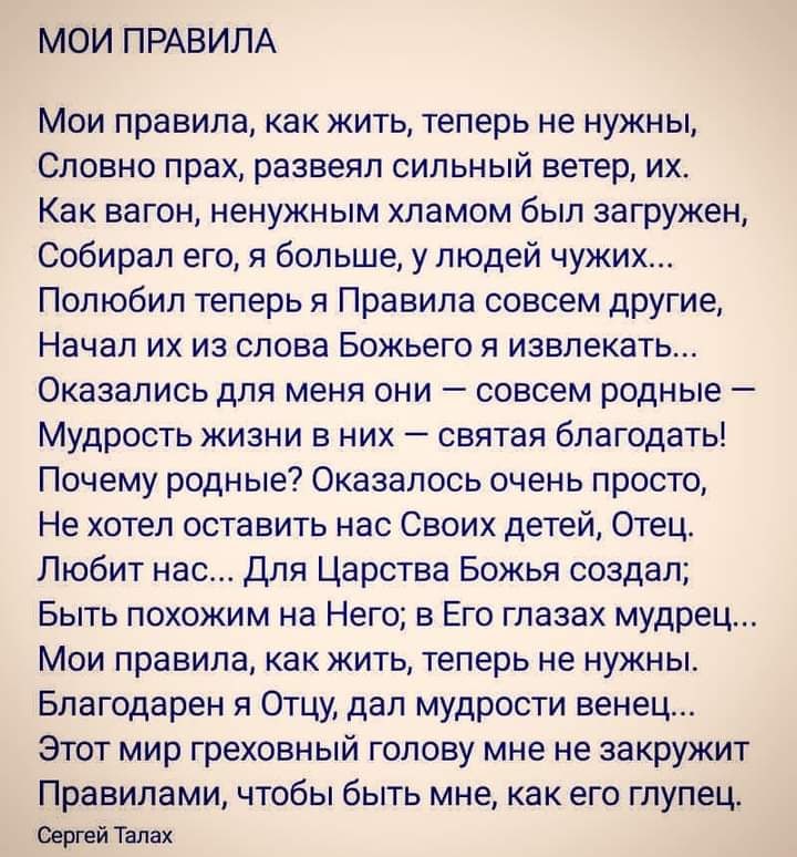 МОИ ПРАВИЛА Мои правила как жить теперь не нужны Словно прах развеял сильный ветер их Как вагон ненужным хламом был загружен Собирал его я больше у людей чужих Полюбил теперь я Правила совсем другие Начал их из слова Божьего я извлекать Оказались для меня они совсем родные Мудрость жизни в них святая благодать Почему родные Оказалось очень просто Не хотел оставить нас Своих детей Отец Любит нас Дл