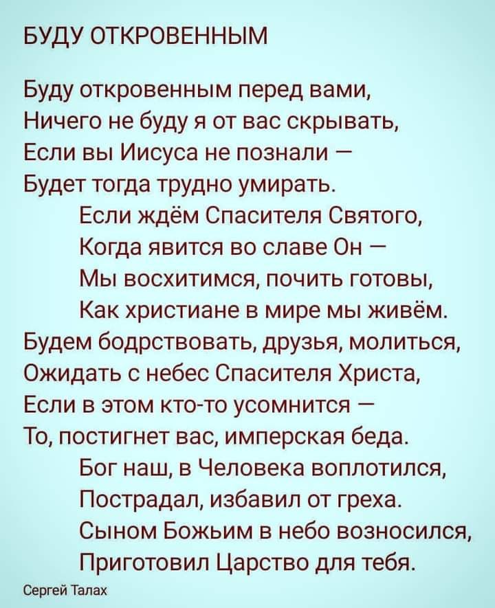 БУДУ ОТКРОВЕННЫМ Буду откровенным перед вами Ничего не буду я от вас скрывать Если вы Иисуса не познали Будет тогда трудно умирать Если ждём Спасителя Святого Когда явится во славе Он Мы восхитимся почить готовы Как христиане в мире мы живём Будем бодрствовать друзья молиться Ожидать с небес Спасителя Христа Если в этом ктото усомнится То постигнет вас имперская беда Бог наш в Человека воплотился 