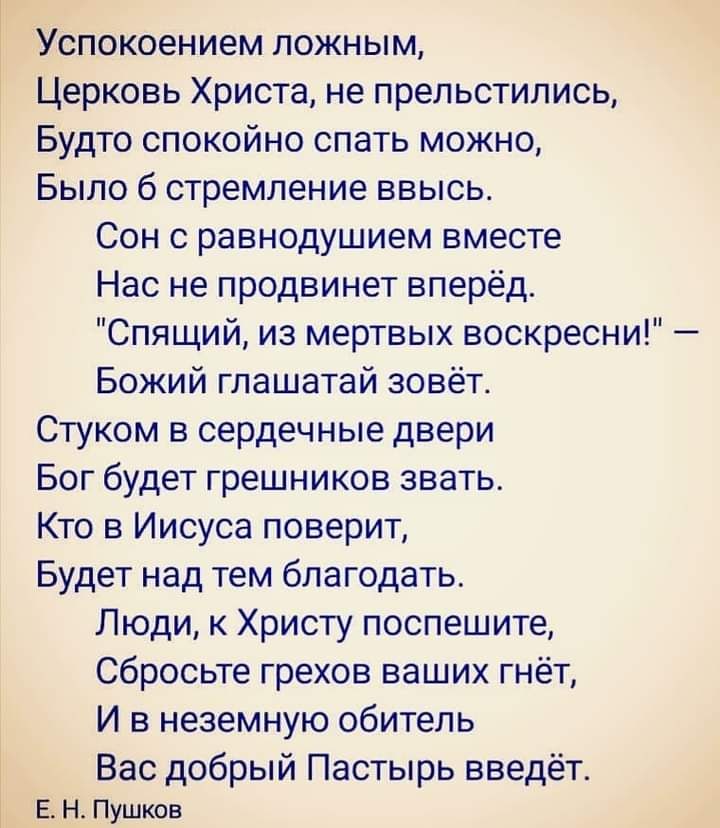 Успокоением ложным Церковь Христа не прельстипись Будто спокойно спать можно Было 6 стремление ввысь Сон о равнодушием вместе Нас не продвинет вперёд Спящий из мертвых воскресни Божий глашатай зовёт Стуком в сердечные двери Бог будет грешников звать Кто в Иисуса поверит Будет над тем благодать Люди к Христу поспешите Сбросьте грехов ваших гнёт И в неземную обитель Вас добрый Пастырь введёт ЕН Пушк