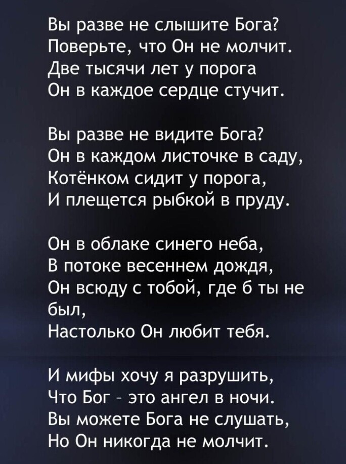 Вы разве не слышите Бога Поверьте что Он не молчит Две тысячи лет у порога Он в каждое сердце стучит Вы разве не видите Бога Он в каждом листочке в саду Котёнком сидит у порога И плещется рыбкой в пруду Он в облаке синего неба В потоке весеннем дождя Он всюду с тобой где 6 ты не был Настолько Он любит тебя И мифы хочу я разрушить Что Бог это ангел в ночи Вы можете Бога не слушать Но Он никогда не 
