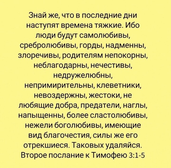 Знай же что в последние дни наступят времена тяжкие Ибо люди будут самолюбивы сребролюбивы горды надменны злоречивы родителям непокорны неблагодарны нечестивы недружелюбны непримирительны клеветники невоздержны жестоки не любящие добра предатели наглы напыщенны более сластолюбивы нежели богопюбивы имеющие вид благочестия силы же его отрекшиеся Таковых удаляйся Второе послание к Тимофею 315