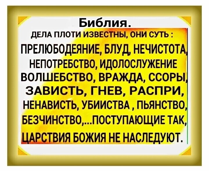 Библия _ дЕЛА ПЛОТИ ИЗВЕЁЕЬі БНИ СУТЬ ПРЕЛЮБОДЕЯНИЕ БЛУД НЕЧИСТОТА НЕПОТРЕБСТВО ИДОЛОСЛУЖЕНИЕ ВОЛШЕБСТВО ВРАЖДА ССОРЫ 3АВИСТЬ ГНЕВ РАСПРИ НЕНАВИСТЬ УБИИСТВА ПЬЯНСТВО БЕЗЧИНСТВОП0СТУПАЮЩИЕ ТАК БОЖИЯ НЕ НАСЛЕДУЮТ