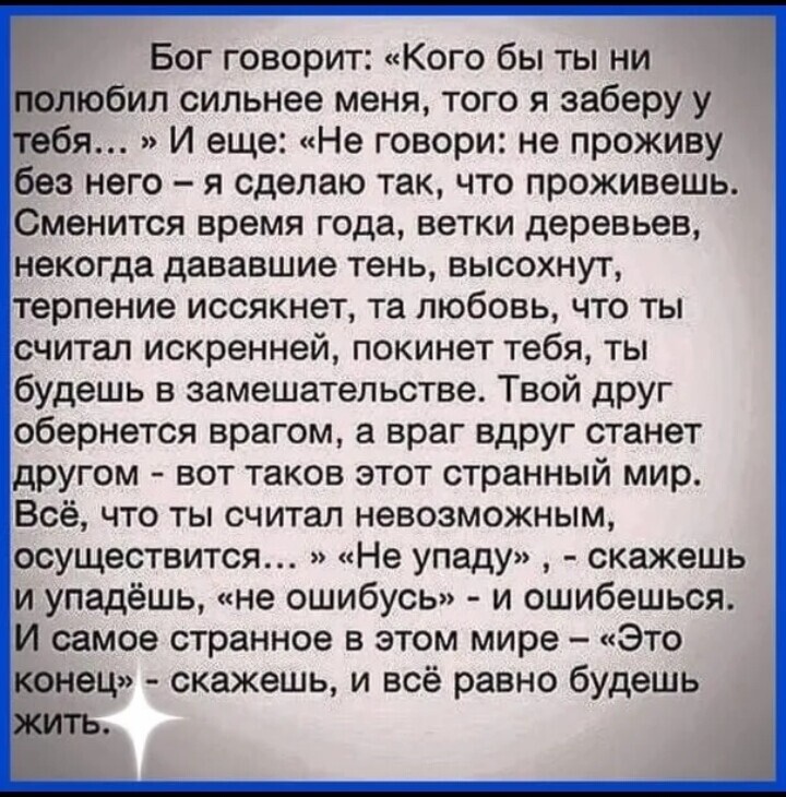 Бог говорит Кого бы ты ни олюбил сильнее меня того я заберу у бя И еще Не говори не проживу без него я сделаю так что проживешь Сменится время года ветки деревьев некогда дававшие тень высохнут терпение иссякнет та любовь что ты считал искренней покинет тебя ты будешь в замешательстве Твой друг обернется врагом а враг вдруг станет другом вот таков этот странный мир Всё что ты считал невозможным ос