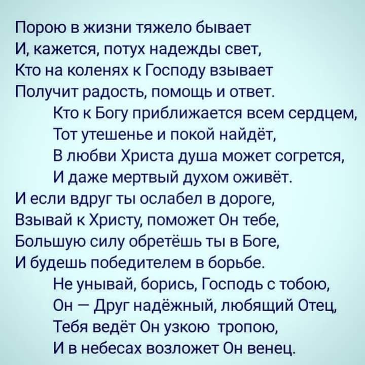 Порою в жизни тяжело бывает И кажется потух надежды свет Кто на коленях к Господу взывает Получит радость помощь и ответ Кто к Богу приближается всем сердцем Тот утешенье и покой найдёт В любви Христа душа может согрется И даже мертвый духом оживёт И если вдруг ты ослабеп в дороге Взывай к Христу поможет Он тебе Большую силу обретёшь ты в Боге И будешь победителем в борьбе Не унывай борись Господь