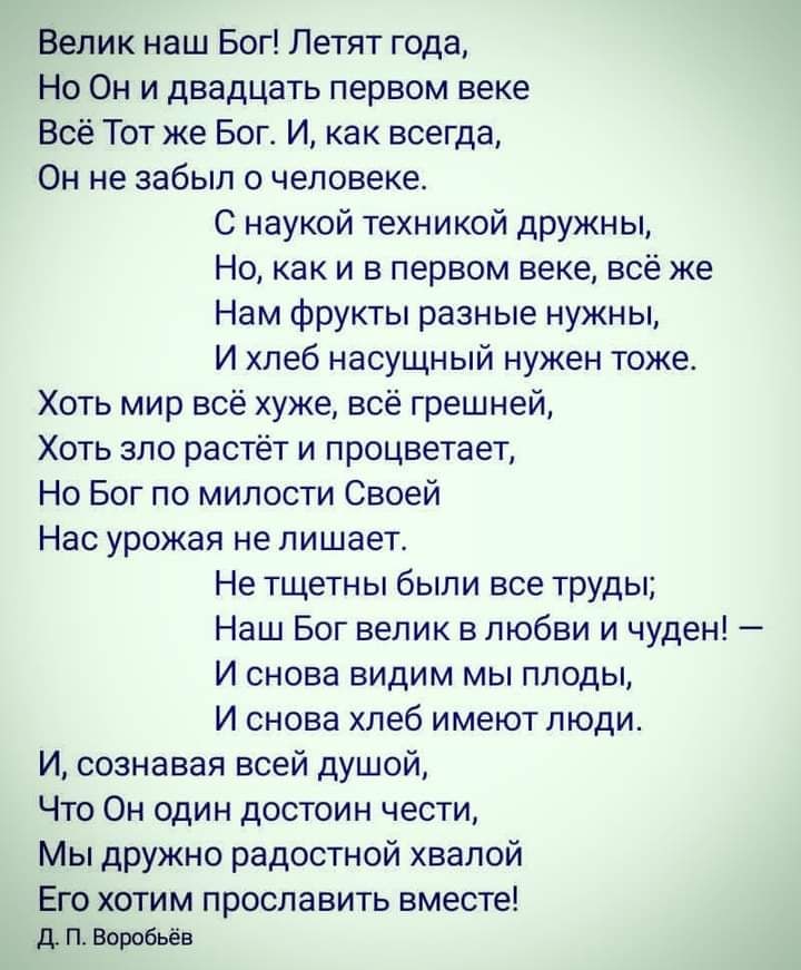 Велик наш Бог Летят года Но Он и двадцать первом веке Всё Тот же Бог И как всегда Он не забыл о человеке С наукой техникой дружны Но как и в первом веке всё же Нам фрукты разные нужны И хлеб насущный нужен тоже Хоть мир всё хуже всё грешней Хоть зло растёт и процветает Но Бог по милости Своей Нас урожая не лишает Не тщетны были все труды Наш Бог велик в любви и чуден И снова видим мы плоды И снова