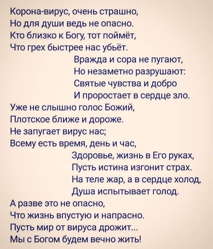 Коронавирус очень страшно Но для души ведь не опасно Кто близко к Богу тот поймёт Что грех быстрее нас убьёт Вражда и сора не пугают Но незаметно разрушают Святые чувства и добро И проростает в сердце зло Уже не слышно голос Божий Плотское ближе и дороже Не запугает вирус нас Всему есть время день и час Здоровье жизнь в Его руках Пусть истина изгонит страх На теле жар а в сердце холод Душа испытыв